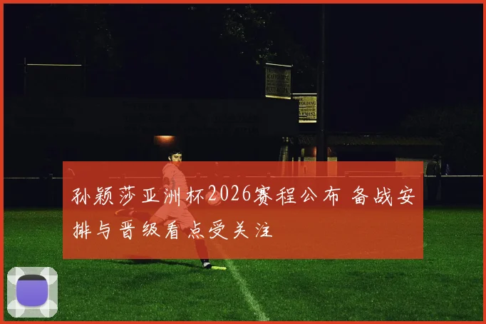 孙颖莎亚洲杯2026赛程公布 备战安排与晋级看点受关注