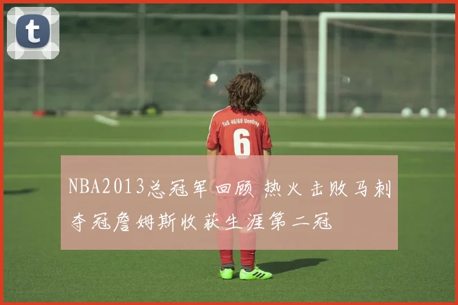 NBA2013总冠军回顾 热火击败马刺夺冠詹姆斯收获生涯第二冠