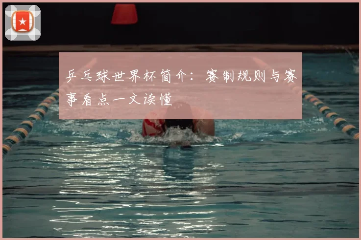 乒乓球世界杯简介：赛制规则与赛事看点一文读懂