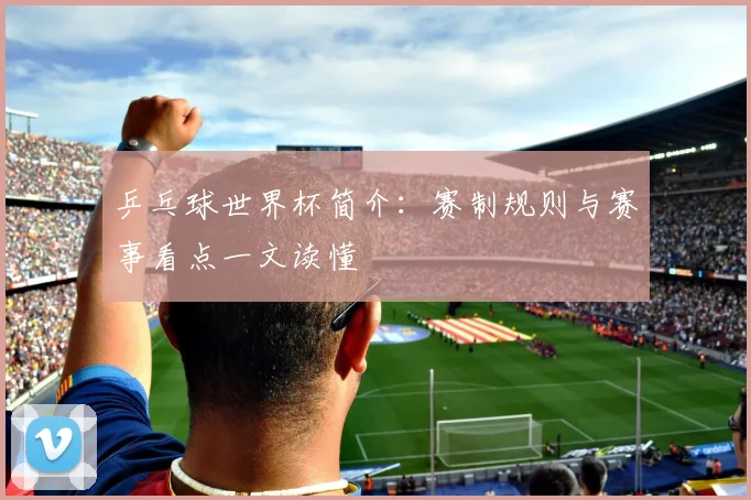 乒乓球世界杯简介：赛制规则与赛事看点一文读懂