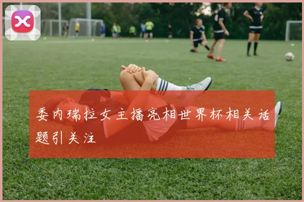 委内瑞拉女主播亮相世界杯相关话题引关注