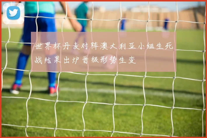 世界杯丹麦对阵澳大利亚小组生死战结果出炉晋级形势生变