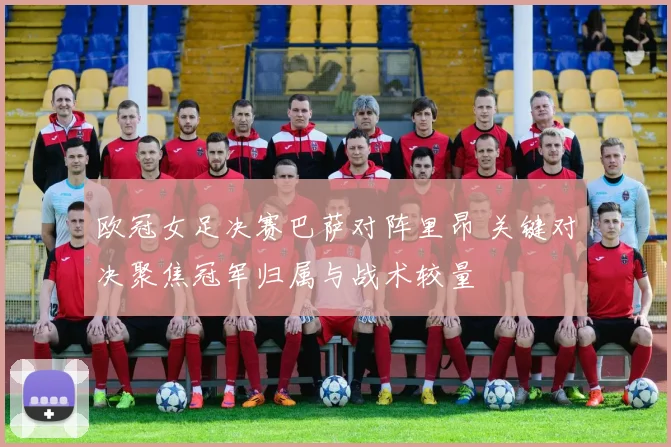 欧冠女足决赛巴萨对阵里昂 关键对决聚焦冠军归属与战术较量