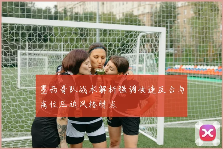 墨西哥队战术解析强调快速反击与高位压迫风格特点