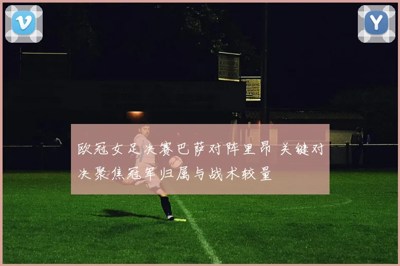 欧冠女足决赛巴萨对阵里昂 关键对决聚焦冠军归属与战术较量
