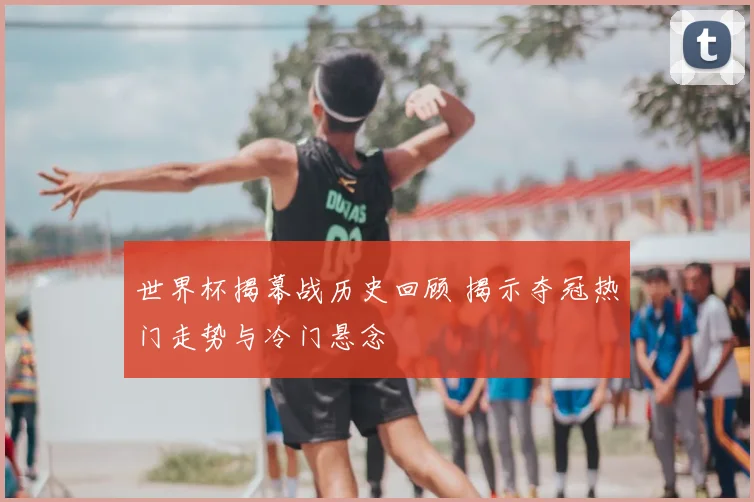 世界杯揭幕战历史回顾 揭示夺冠热门走势与冷门悬念