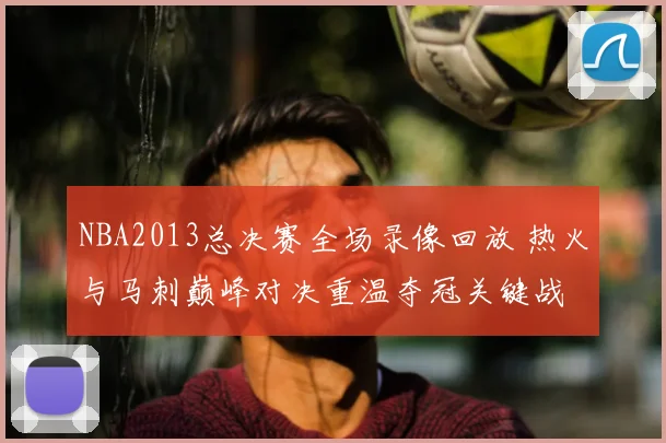 NBA2013总决赛全场录像回放 热火与马刺巅峰对决重温夺冠关键战