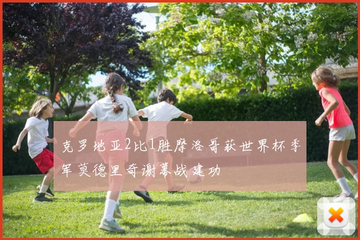 克罗地亚2比1胜摩洛哥获世界杯季军莫德里奇谢幕战建功