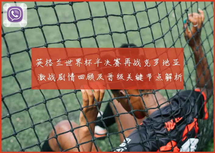 英格兰世界杯半决赛再战克罗地亚 激战剧情回顾及晋级关键节点解析