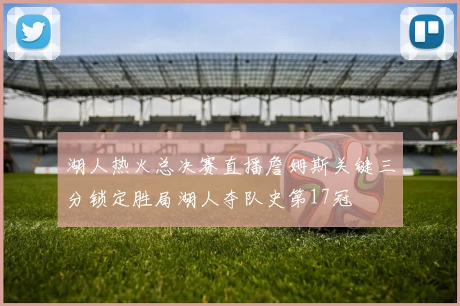 湖人热火总决赛直播詹姆斯关键三分锁定胜局湖人夺队史第17冠