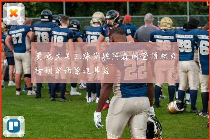 曼城女足三球完胜阿森纳登顶积分榜切尔西紧追其后