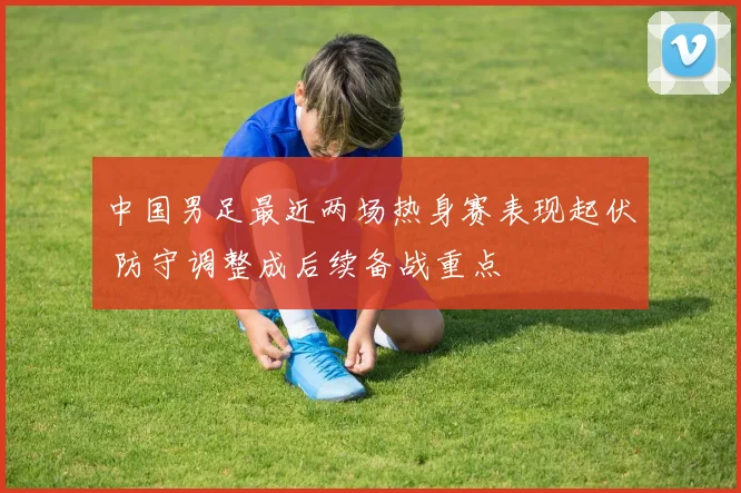 中国男足最近两场热身赛表现起伏 防守调整成后续备战重点