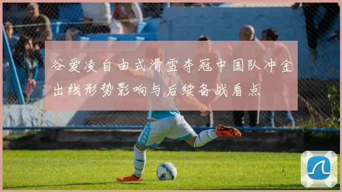 谷爱凌自由式滑雪夺冠中国队冲金出线形势影响与后续备战看点