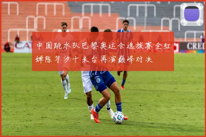 中国跳水队巴黎奥运会选拔赛全红婵陈芋汐十米台再演巅峰对决