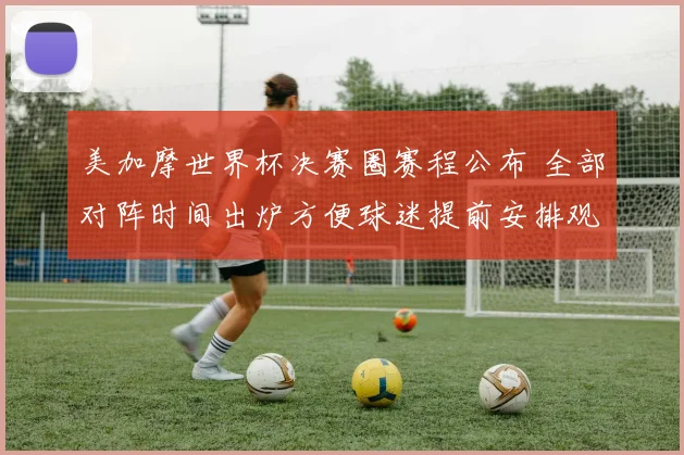 美加摩世界杯决赛圈赛程公布 全部对阵时间出炉方便球迷提前安排观看