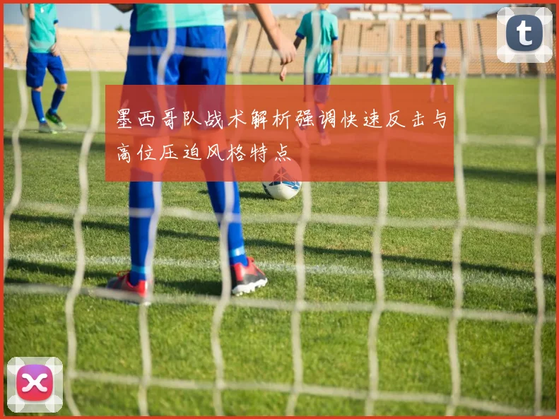 墨西哥队战术解析强调快速反击与高位压迫风格特点