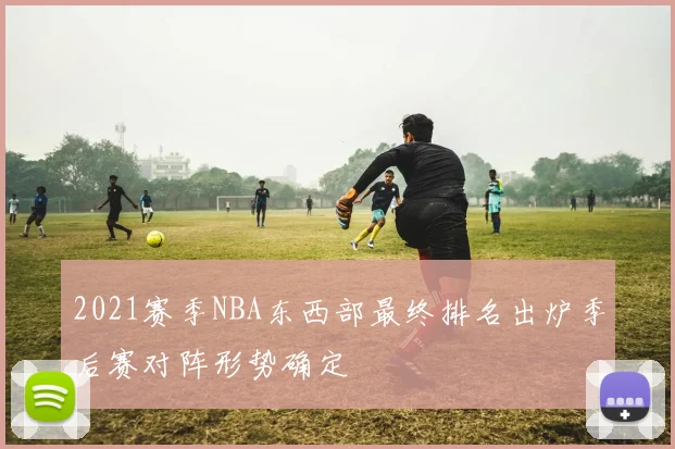 2021赛季NBA东西部最终排名出炉季后赛对阵形势确定