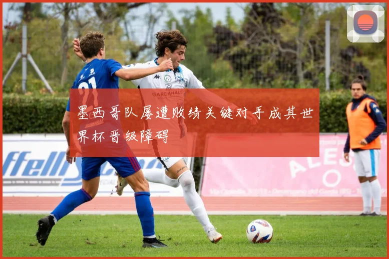 墨西哥队屡遭败绩关键对手成其世界杯晋级障碍