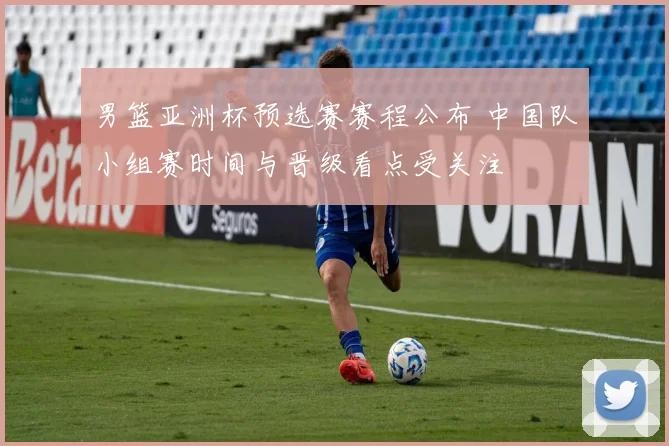 男篮亚洲杯预选赛赛程公布 中国队小组赛时间与晋级看点受关注