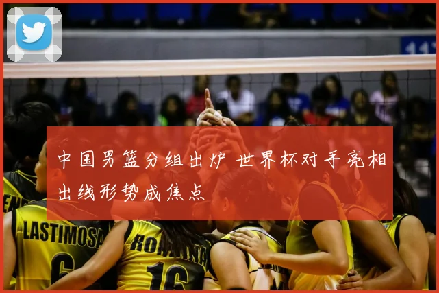 中国男篮分组出炉 世界杯对手亮相出线形势成焦点