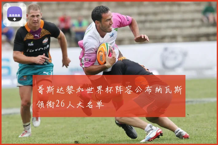 哥斯达黎加世界杯阵容公布纳瓦斯领衔26人大名单