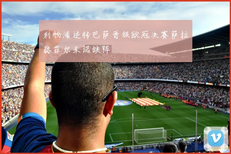 利物浦逆转巴萨晋级欧冠决赛萨拉赫菲尔米诺缺阵