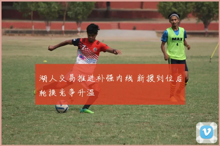 湖人交易推进补强内线 新援到位后轮换竞争升温