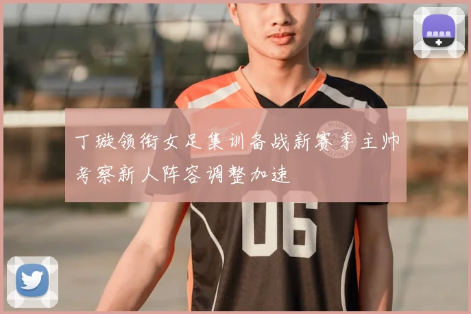 丁璇领衔女足集训备战新赛季主帅考察新人阵容调整加速