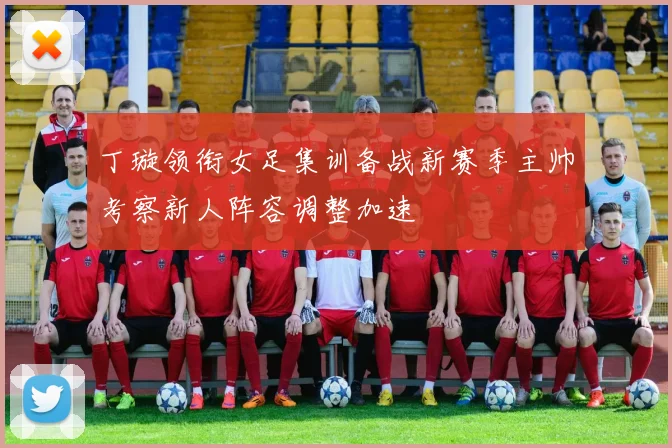 丁璇领衔女足集训备战新赛季主帅考察新人阵容调整加速