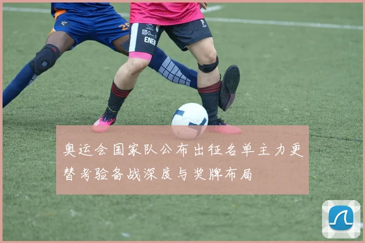 奥运会国家队公布出征名单主力更替考验备战深度与奖牌布局