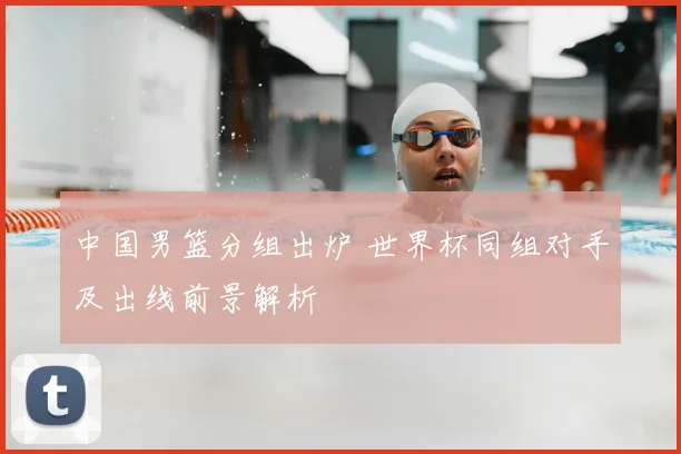 中国男篮分组出炉 世界杯同组对手及出线前景解析