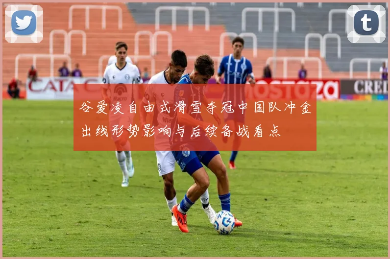 谷爱凌自由式滑雪夺冠中国队冲金出线形势影响与后续备战看点