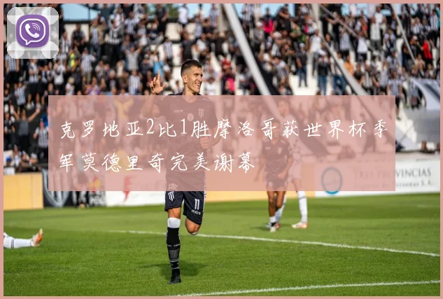 克罗地亚2比1胜摩洛哥获世界杯季军莫德里奇完美谢幕